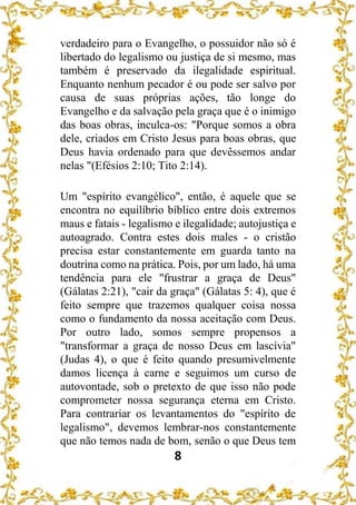 8
verdadeiro para o Evangelho, o possuidor não só é
libertado do legalismo ou justiça de si mesmo, mas
também é preservado da ilegalidade espiritual.
Enquanto nenhum pecador é ou pode ser salvo por
causa de suas próprias ações, tão longe do
Evangelho e da salvação pela graça que é o inimigo
das boas obras, inculca-os: "Porque somos a obra
dele, criados em Cristo Jesus para boas obras, que
Deus havia ordenado para que devêssemos andar
nelas "(Efésios 2:10; Tito 2:14).
Um "espírito evangélico", então, é aquele que se
encontra no equilíbrio bíblico entre dois extremos
maus e fatais - legalismo e ilegalidade; autojustiça e
autoagrado. Contra estes dois males - o cristão
precisa estar constantemente em guarda tanto na
doutrina como na prática. Pois, por um lado, há uma
tendência para ele "frustrar a graça de Deus"
(Gálatas 2:21), "cair da graça" (Gálatas 5: 4), que é
feito sempre que trazemos qualquer coisa nossa
como o fundamento da nossa aceitação com Deus.
Por outro lado, somos sempre propensos a
"transformar a graça de nosso Deus em lascívia"
(Judas 4), o que é feito quando presumivelmente
damos licença à carne e seguimos um curso de
autovontade, sob o pretexto de que isso não pode
comprometer nossa segurança eterna em Cristo.
Para contrariar os levantamentos do "espírito de
legalismo", devemos lembrar-nos constantemente
que não temos nada de bom, senão o que Deus tem
 