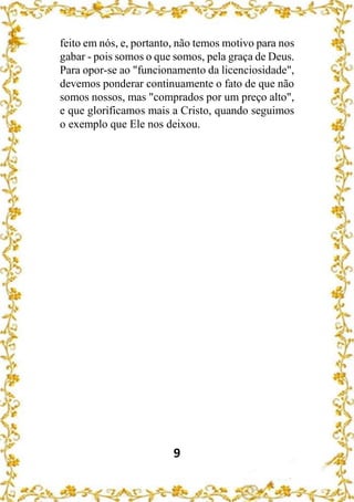 9
feito em nós, e, portanto, não temos motivo para nos
gabar - pois somos o que somos, pela graça de Deus.
Para opor-se ao "funcionamento da licenciosidade",
devemos ponderar continuamente o fato de que não
somos nossos, mas "comprados por um preço alto",
e que glorificamos mais a Cristo, quando seguimos
o exemplo que Ele nos deixou.
 