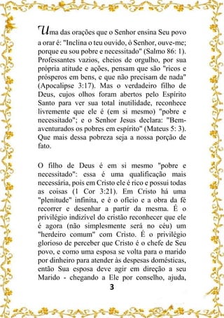 3
Uma das orações que o Senhor ensina Seu povo
a orar é: "Inclina o teu ouvido, ó Senhor, ouve-me;
porque eu sou pobre e necessitado" (Salmo 86: 1).
Professantes vazios, cheios de orgulho, por sua
própria atitude e ações, pensam que são "ricos e
prósperos em bens, e que não precisam de nada"
(Apocalipse 3:17). Mas o verdadeiro filho de
Deus, cujos olhos foram abertos pelo Espírito
Santo para ver sua total inutilidade, reconhece
livremente que ele é (em si mesmo) "pobre e
necessitado"; e o Senhor Jesus declara: "Bem-
aventurados os pobres em espírito" (Mateus 5: 3).
Que mais dessa pobreza seja a nossa porção de
fato.
O filho de Deus é em si mesmo "pobre e
necessitado": essa é uma qualificação mais
necessária, pois em Cristo ele é rico e possui todas
as coisas (1 Cor 3:21). Em Cristo há uma
"plenitude" infinita, e é o ofício e a obra da fé
recorrer e desenhar a partir da mesma. É o
privilégio indizível do cristão reconhecer que ele
é agora (não simplesmente será no céu) um
"herdeiro comum" com Cristo. É o privilégio
glorioso de perceber que Cristo é o chefe de Seu
povo, e como uma esposa se volta para o marido
por dinheiro para atender às despesas domésticas,
então Sua esposa deve agir em direção a seu
Marido - chegando a Ele por conselho, ajuda,
 