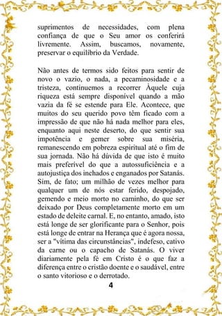 4
suprimentos de necessidades, com plena
confiança de que o Seu amor os conferirá
livremente. Assim, buscamos, novamente,
preservar o equilíbrio da Verdade.
Não antes de termos sido feitos para sentir de
novo o vazio, o nada, a pecaminosidade e a
tristeza, continuemos a recorrer Àquele cuja
riqueza está sempre disponível quando a mão
vazia da fé se estende para Ele. Acontece, que
muitos do seu querido povo têm ficado com a
impressão de que não há nada melhor para eles,
enquanto aqui neste deserto, do que sentir sua
impotência e gemer sobre sua miséria,
remanescendo em pobreza espiritual até o fim de
sua jornada. Não há dúvida de que isto é muito
mais preferível do que a autossuficiência e a
autojustiça dos inchados e enganados por Satanás.
Sim, de fato; um milhão de vezes melhor para
qualquer um de nós estar ferido, despojado,
gemendo e meio morto no caminho, do que ser
deixado por Deus completamente morto em um
estado de deleite carnal. E, no entanto, amado, isto
está longe de ser glorificante para o Senhor, pois
está longe de entrar na Herança que é agora nossa,
ser a "vítima das circunstâncias", indefeso, cativo
da carne ou o capacho de Satanás. O viver
diariamente pela fé em Cristo é o que faz a
diferença entre o cristão doente e o saudável, entre
o santo vitorioso e o derrotado.
 