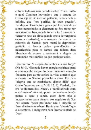6
colocar todos os seus pecados sobre Cristo. Então
o que? Continue louvando-o que o sangue de
Cristo seja de tão incrível potência, de tal eficácia
infinita, que "nos purifica de todo pecado".
Bendiga o Deus de toda graça que Ele convida as
almas necessitadas a chegarem ao Seu trono por
misericórdia. Isso, meu leitor cristão, é o modo de
vencer o peso da alma quando cheia de vergonha
(após a confissão), e a maneira de vencer os
esforços de Satanás para mantê-lo deprimido:
gratidão e louvor pelas providências de
misericórdia para os santos que falham dará
liberdade de acesso e restaurará a alegria da
comunhão mais rápido do que qualquer coisa.
Está escrito: "a alegria do Senhor é a sua força"
(Ne 8:10). Não pode haver energia espiritual para
o desempenho alegre do dever, nenhum coração
flutuante para as provações da vida, a menos que
a alegria do Senhor preencha a alma. Foi pela
"alegria que se estabeleceu diante dEle" que
Cristo "suportou a cruz" (Hb 12: 2). Verdade, Ele
era "o Homem das Dores", e "familiarizado com
o sofrimento" até certo ponto que nenhum de nós
nunca o será; e ainda, essas dores não o
incapacitaram para atender aos negócios de Seu
Pai: aquele "pesar profundo" não o impediu de
fazer diariamente o bem. Havia uma "alegria" que
o sustentava, e energizava para fazer a vontade de
Deus.
 