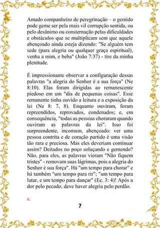 7
Amado companheiro de peregrinação – o gemido
pode geme ser pela mais vil corrupção sentida, ou
pelo desânimo ou consternação pelas dificuldades
e obstáculos que se multiplicam sem que aquele
abençoado ainda esteja dizendo: "Se alguém tem
sede (para alegria ou qualquer graça espiritual),
venha a mim, e beba" (João 7:37) - tire da minha
plenitude.
É impressionante observar a configuração dessas
palavras "a alegria do Senhor é a sua força" (Ne
8:10). Elas foram dirigidas ao remanescente
piedoso em um "dia de pequenas coisas". Esse
remanente tinha ouvido a leitura e a exposição da
lei (Ne 8: 7, 8). Enquanto ouviram, foram
repreendidos, reprovados, condenados; e, em
consequência, "todas as pessoas choraram quando
ouviram as palavras da lei". Isso foi
surpreendente, incomum, abençoado: ver uma
pessoa contrita e de coração partido é uma visão
tão rara e preciosa. Mas eles deveriam continuar
assim? Deitados no poço soluçando e gemendo?
Não, para eles, as palavras vieram "Não fiquem
tristes" - removam suas lágrimas, pois a alegria do
Senhor é sua força". Há "um tempo para chorar" e
há também "um tempo para rir"; "um tempo para
lutar, e um tempo para dançar" (Ec. 3: 4)! Após a
dor pelo pecado, deve haver alegria pelo perdão.
s.
 