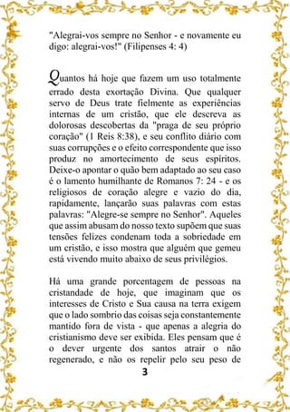 3
"Alegrai-vos sempre no Senhor - e novamente eu
digo: alegrai-vos!" (Filipenses 4: 4)
Quantos há hoje que fazem um uso totalmente
errado desta exortação Divina. Que qualquer
servo de Deus trate fielmente as experiências
internas de um cristão, que ele descreva as
dolorosas descobertas da "praga de seu próprio
coração" (1 Reis 8:38), e seu conflito diário com
suas corrupções e o efeito correspondente que isso
produz no amortecimento de seus espíritos.
Deixe-o apontar o quão bem adaptado ao seu caso
é o lamento humilhante de Romanos 7: 24 - e os
religiosos de coração alegre e vazio do dia,
rapidamente, lançarão suas palavras com estas
palavras: "Alegre-se sempre no Senhor". Aqueles
que assim abusam do nosso texto supõem que suas
tensões felizes condenam toda a sobriedade em
um cristão, e isso mostra que alguém que gemeu
está vivendo muito abaixo de seus privilégios.
Há uma grande porcentagem de pessoas na
cristandade de hoje, que imaginam que os
interesses de Cristo e Sua causa na terra exigem
que o lado sombrio das coisas seja constantemente
mantido fora de vista - que apenas a alegria do
cristianismo deve ser exibida. Eles pensam que é
o dever urgente dos santos atrair o não
regenerado, e não os repelir pelo seu peso de
 