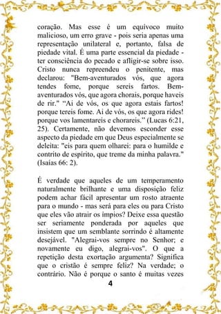 4
coração. Mas esse é um equívoco muito
malicioso, um erro grave - pois seria apenas uma
representação unilateral e, portanto, falsa de
piedade vital. É uma parte essencial da piedade -
ter consciência do pecado e afligir-se sobre isso.
Cristo nunca repreendeu o penitente, mas
declarou: "Bem-aventurados vós, que agora
tendes fome, porque sereis fartos. Bem-
aventurados vós, que agora chorais, porque haveis
de rir." “Ai de vós, os que agora estais fartos!
porque tereis fome. Ai de vós, os que agora rides!
porque vos lamentareis e chorareis.” (Lucas 6:21,
25). Certamente, não devemos esconder esse
aspecto da piedade em que Deus especialmente se
deleita: "eis para quem olharei: para o humilde e
contrito de espírito, que treme da minha palavra."
(Isaías 66: 2).
É verdade que aqueles de um temperamento
naturalmente brilhante e uma disposição feliz
podem achar fácil apresentar um rosto atraente
para o mundo - mas será para eles ou para Cristo
que eles vão atrair os ímpios? Deixe essa questão
ser seriamente ponderada por aqueles que
insistem que um semblante sorrindo é altamente
desejável. "Alegrai-vos sempre no Senhor; e
novamente eu digo, alegrai-vos". O que a
repetição desta exortação argumenta? Significa
que o cristão é sempre feliz? Na verdade; o
contrário. Não é porque o santo é muitas vezes
 