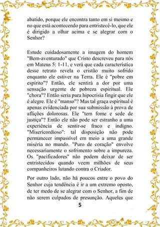 5
abatido, porque ele encontra tanto em si mesmo e
no que está acontecendo para entristecê-lo, que ele
é dirigido a olhar acima e se alegrar com o
Senhor?
Estude cuidadosamente a imagem do homem
"Bem-aventurado" que Cristo descreveu para nós
em Mateus 5: 1-11, e verá que cada característica
desse retrato revela o cristão muito sofrido
enquanto ele estiver na Terra. Ele é "pobre em
espírito"? Então, ele sentirá a dor por uma
sensação urgente de pobreza espiritual. Ele
"chora"? Então seria pura hipocrisia fingir que ele
é alegre. Ele é "manso"? Mas tal graça espiritual é
apenas evidenciada por sua submissão à prova de
aflições dolorosas. Ele "tem fome e sede de
justiça"? Então ele não pode ser estranho a uma
experiência de sentir-se fraco e indigno.
"Misericordioso": tal disposição não pode
permanecer impassível em meio a uma grande
miséria no mundo. "Puro de coração" envolve
necessariamente o sofrimento sobre a impureza.
Os "pacificadores" não podem deixar de ser
entristecidos quando veem milhões de seus
companheiros lutando contra o Criador.
Por outro lado, não há poucos entre o povo do
Senhor cuja tendência é ir a um extremo oposto,
de ter medo de se alegrar com o Senhor, a fim de
não serem culpados de presunção. Aqueles que
 