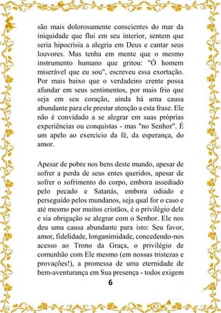 6
são mais dolorosamente conscientes do mar da
iniquidade que flui em seu interior, sentem que
seria hipocrisia a alegria em Deus e cantar seus
louvores. Mas tenha em mente que o mesmo
instrumento humano que gritou: "Ó homem
miserável que eu sou", escreveu essa exortação.
Por mais baixo que o verdadeiro crente possa
afundar em seus sentimentos, por mais frio que
seja em seu coração, ainda há uma causa
abundante para ele prestar atenção a esta frase. Ele
não é convidado a se alegrar em suas próprias
experiências ou conquistas - mas "no Senhor". É
um apelo ao exercício da fé, da esperança, do
amor.
Apesar de pobre nos bens deste mundo, apesar de
sofrer a perda de seus entes queridos, apesar de
sofrer o sofrimento do corpo, embora assediado
pelo pecado e Satanás, embora odiado e
perseguido pelos mundanos, seja qual for o caso e
até mesmo por muitos cristãos, é o privilégio dele
e sia obrigação se alegrar com o Senhor. Ele nos
deu uma causa abundante para isto: Seu favor,
amor, fidelidade, longanimidade, concedendo-nos
acesso ao Trono da Graça, o privilégio de
comunhão com Ele mesmo (em nossas tristezas e
provações!), a promessa de uma eternidade de
bem-aventurança em Sua presença - todos exigem
 