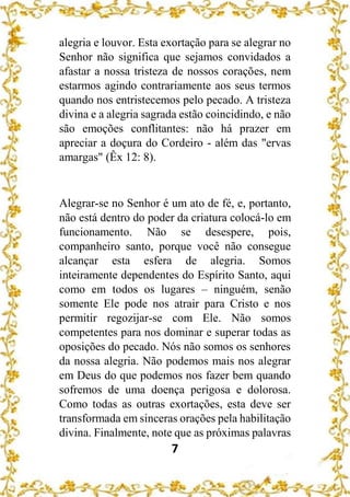 7
alegria e louvor. Esta exortação para se alegrar no
Senhor não significa que sejamos convidados a
afastar a nossa tristeza de nossos corações, nem
estarmos agindo contrariamente aos seus termos
quando nos entristecemos pelo pecado. A tristeza
divina e a alegria sagrada estão coincidindo, e não
são emoções conflitantes: não há prazer em
apreciar a doçura do Cordeiro - além das "ervas
amargas" (Êx 12: 8).
Alegrar-se no Senhor é um ato de fé, e, portanto,
não está dentro do poder da criatura colocá-lo em
funcionamento. Não se desespere, pois,
companheiro santo, porque você não consegue
alcançar esta esfera de alegria. Somos
inteiramente dependentes do Espírito Santo, aqui
como em todos os lugares – ninguém, senão
somente Ele pode nos atrair para Cristo e nos
permitir regozijar-se com Ele. Não somos
competentes para nos dominar e superar todas as
oposições do pecado. Nós não somos os senhores
da nossa alegria. Não podemos mais nos alegrar
em Deus do que podemos nos fazer bem quando
sofremos de uma doença perigosa e dolorosa.
Como todas as outras exortações, esta deve ser
transformada em sinceras orações pela habilitação
divina. Finalmente, note que as próximas palavras
 