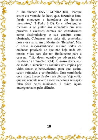 10
6. Um silêncio ENVERGONHADOR. "Porque
assim é a vontade de Deus, que, fazendo o bem,
façais emudecer a ignorância dos homens
insensatos," (1 Pedro 2:15). Os cristãos que se
recusam a se juntar aos incrédulos em seus
prazeres e excessos carnais são considerados
como dissimuladores e sua conduta como
obstinada. Cobranças sem valor são esperadas,
pois eles chamaram o Mestre de "Belzebu". Mas
é nossa responsabilidade assumir todos os
cuidados possíveis de que não haja nada em
nossas vidas para dar um fundamento para a
censura: "não deem ocasião ao adversário de
maldizer." (1 Timóteo 5:14). É nosso dever agir
de modo a silenciar as calúnias dos ímpios por
vidas santas e benevolentes, para que, assim,
sejam refutados e confundidos. Uma caminhada
consistente é a confissão mais efetiva. Veja então
que sua conduta revele a mentira de toda acusação
falsa feita pelos mundanos, e assim sejam
envergonhados pelo silêncio.
 