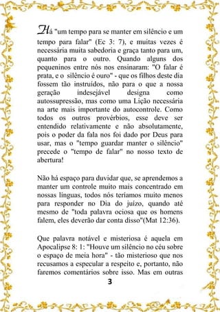 3
Há "um tempo para se manter em silêncio e um
tempo para falar" (Ec 3: 7), e muitas vezes é
necessária muita sabedoria e graça tanto para um,
quanto para o outro. Quando alguns dos
pequeninos entre nós nos ensinaram: "O falar é
prata, e o silêncio é ouro" - que os filhos deste dia
fossem tão instruídos, não para o que a nossa
geração indesejável designa como
autossupressão, mas como uma Lição necessária
na arte mais importante do autocontrole. Como
todos os outros provérbios, esse deve ser
entendido relativamente e não absolutamente,
pois o poder da fala nos foi dado por Deus para
usar, mas o "tempo guardar manter o silêncio"
precede o "tempo de falar" no nosso texto de
abertura!
Não há espaço para duvidar que, se aprendemos a
manter um controle muito mais concentrado em
nossas línguas, todos nós teríamos muito menos
para responder no Dia do juízo, quando até
mesmo de "toda palavra ociosa que os homens
falem, eles deverão dar conta disso"(Mat 12:36).
Que palavra notável e misteriosa é aquela em
Apocalipse 8: 1: "Houve um silêncio no céu sobre
o espaço de meia hora" - tão misterioso que nos
recusamos a especular a respeito e, portanto, não
faremos comentários sobre isso. Mas em outras
 