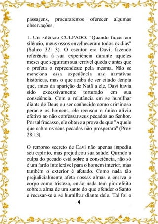 4
passagens, procuraremos oferecer algumas
observações.
1. Um silêncio CULPADO. "Quando fiquei em
silêncio, meus ossos envelheceram todos os dias"
(Salmo 32: 3). O escritor era Davi, fazendo
referência à sua experiência durante aqueles
meses que seguiram sua terrível queda e antes que
o profeta o repreendesse pela mesma. Não se
menciona essa experiência nas narrativas
históricas, mas o que acaba de ser citado denota
que, antes da aparição de Natã a ele, Davi havia
sido excessivamente torturado em sua
consciência. Com a relutância em se humilhar
diante de Deus ou ser conhecido como criminoso
perante os homens, ele recusou o único alívio
efetivo ao não confessar seus pecados ao Senhor.
Por tal fracasso, ele obteve a prova de que "Aquele
que cobre os seus pecados não prosperará" (Prov
28:13).
O remorso secreto de Davi não apenas impediu
seu espírito, mas prejudicou sua saúde. Quando a
culpa do pecado está sobre a consciência, não só
é um fardo intolerável para o homem interior, mas
também o exterior é afetado. Como nada tão
prejudicialmente afeta nossas almas e enerva o
corpo como tristeza, então nada tem pior efeito
sobre a alma de um santo do que ofender o Santo
e recusar-se a se humilhar diante dele. Tal foi o
 