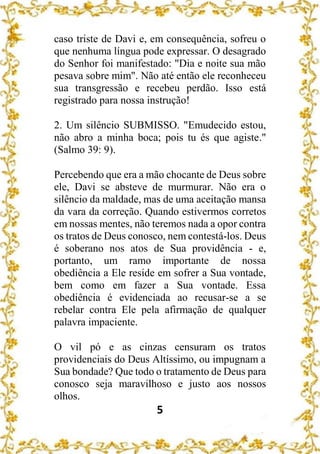 5
caso triste de Davi e, em consequência, sofreu o
que nenhuma língua pode expressar. O desagrado
do Senhor foi manifestado: "Dia e noite sua mão
pesava sobre mim". Não até então ele reconheceu
sua transgressão e recebeu perdão. Isso está
registrado para nossa instrução!
2. Um silêncio SUBMISSO. "Emudecido estou,
não abro a minha boca; pois tu és que agiste."
(Salmo 39: 9).
Percebendo que era a mão chocante de Deus sobre
ele, Davi se absteve de murmurar. Não era o
silêncio da maldade, mas de uma aceitação mansa
da vara da correção. Quando estivermos corretos
em nossas mentes, não teremos nada a opor contra
os tratos de Deus conosco, nem contestá-los. Deus
é soberano nos atos de Sua providência - e,
portanto, um ramo importante de nossa
obediência a Ele reside em sofrer a Sua vontade,
bem como em fazer a Sua vontade. Essa
obediência é evidenciada ao recusar-se a se
rebelar contra Ele pela afirmação de qualquer
palavra impaciente.
O vil pó e as cinzas censuram os tratos
providenciais do Deus Altíssimo, ou impugnam a
Sua bondade? Que todo o tratamento de Deus para
conosco seja maravilhoso e justo aos nossos
olhos.
 
