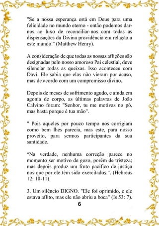 6
"Se a nossa esperança está em Deus para uma
felicidade no mundo eterno - então podemos dar-
nos ao luxo de reconciliar-nos com todas as
dispensações da Divina providência em relação a
este mundo." (Matthew Henry).
A consideração de que todas as nossas aflições são
designadas pelo nosso amoroso Pai celestial, deve
silenciar todas as queixas. Isso aconteceu com
Davi. Ele sabia que elas não vieram por acaso,
mas de acordo com um compromisso divino.
Depois de meses de sofrimento agudo, e ainda em
agonia de corpo, as últimas palavras de João
Calvino foram: "Senhor, tu me motivas no pó,
mas basta porque é tua mão".
" Pois aqueles por pouco tempo nos corrigiam
como bem lhes parecia, mas este, para nosso
proveito, para sermos participantes da sua
santidade.
“Na verdade, nenhuma correção parece no
momento ser motivo de gozo, porém de tristeza;
mas depois produz um fruto pacífico de justiça
nos que por ele têm sido exercitados.". (Hebreus
12: 10-11).
3. Um silêncio DIGNO. "Ele foi oprimido, e ele
estava aflito, mas ele não abriu a boca" (Is 53: 7).
 