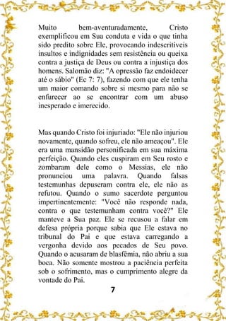 7
Muito bem-aventuradamente, Cristo
exemplificou em Sua conduta e vida o que tinha
sido predito sobre Ele, provocando indescritíveis
insultos e indignidades sem resistência ou queixa
contra a justiça de Deus ou contra a injustiça dos
homens. Salomão diz: "A opressão faz endoidecer
até o sábio" (Ec 7: 7), fazendo com que ele tenha
um maior comando sobre si mesmo para não se
enfurecer ao se encontrar com um abuso
inesperado e imerecido.
Mas quando Cristo foi injuriado: "Ele não injuriou
novamente, quando sofreu, ele não ameaçou". Ele
era uma mansidão personificada em sua máxima
perfeição. Quando eles cuspiram em Seu rosto e
zombaram dele como o Messias, ele não
pronunciou uma palavra. Quando falsas
testemunhas depuseram contra ele, ele não as
refutou. Quando o sumo sacerdote perguntou
impertinentemente: "Você não responde nada,
contra o que testemunham contra você?" Ele
manteve a Sua paz. Ele se recusou a falar em
defesa própria porque sabia que Ele estava no
tribunal do Pai e que estava carregando a
vergonha devido aos pecados de Seu povo.
Quando o acusaram de blasfêmia, não abriu a sua
boca. Não somente mostrou a paciência perfeita
sob o sofrimento, mas o cumprimento alegre da
vontade do Pai.
 