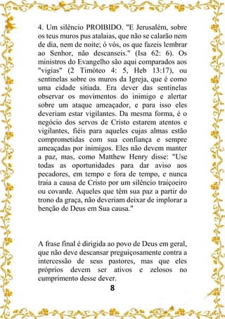 8
4. Um silêncio PROIBIDO. "E Jerusalém, sobre
os teus muros pus atalaias, que não se calarão nem
de dia, nem de noite; ó vós, os que fazeis lembrar
ao Senhor, não descanseis." (Isa 62: 6). Os
ministros do Evangelho são aqui comparados aos
"vigias" (2 Timóteo 4: 5, Heb 13:17), ou
sentinelas sobre os muros da Igreja, que é como
uma cidade sitiada. Era dever das sentinelas
observar os movimentos do inimigo e alertar
sobre um ataque ameaçador, e para isso eles
deveriam estar vigilantes. Da mesma forma, é o
negócio dos servos de Cristo estarem atentos e
vigilantes, fiéis para aqueles cujas almas estão
comprometidas com sua confiança e sempre
ameaçadas por inimigos. Eles não devem manter
a paz, mas, como Matthew Henry disse: "Use
todas as oportunidades para dar aviso aos
pecadores, em tempo e fora de tempo, e nunca
traia a causa de Cristo por um silêncio traiçoeiro
ou covarde. Aqueles que têm sua paz a partir do
trono da graça, não deveriam deixar de implorar a
benção de Deus em Sua causa."
A frase final é dirigida ao povo de Deus em geral,
que não deve descansar preguiçosamente contra a
intercessão de seus pastores, mas que eles
próprios devem ser ativos e zelosos no
cumprimento desse dever.
 