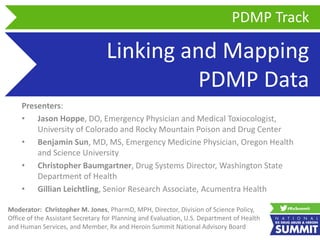 Linking and Mapping
PDMP Data
Presenters:
• Jason Hoppe, DO, Emergency Physician and Medical Toxiocologist,
University of Colorado and Rocky Mountain Poison and Drug Center
• Benjamin Sun, MD, MS, Emergency Medicine Physician, Oregon Health
and Science University
• Christopher Baumgartner, Drug Systems Director, Washington State
Department of Health
• Gillian Leichtling, Senior Research Associate, Acumentra Health
PDMP Track
Moderator: Christopher M. Jones, PharmD, MPH, Director, Division of Science Policy,
Office of the Assistant Secretary for Planning and Evaluation, U.S. Department of Health
and Human Services, and Member, Rx and Heroin Summit National Advisory Board
 