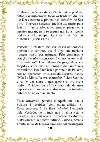10
produz, e que leva a alma a Ele. A tristeza piedosa,
então, é o emblema de todos os herdeiros do Céu
- e Deus mesmo o produz nos corações de Seu
povo. É preciso salientar que Ele usa meios para
fazê-lo - meios adequados para empregar com
agentes morais, pois se alguns nos tratam como
pedras - Ele sempre trata com as "cordas
humanas." (Oséias 11: 4).
Primeiro, a "tristeza piedosa" causa um coração
quebrado e contrito, que é algo que nenhum
homem possui por natureza. Pelo contrário, o
coração do não regenerado é como "a rocha de
mina inferior". Um milagre de graça deve ser
forjado - antes que "um coração de carne" seja
transmitido. Isto é realizado por meio da Palavra,
sob as operações imediatas do Espírito Santo.
"Não é a Minha Palavra como fogo" diz o Senhor,
e como um martelo que quebra a pedra em
pedaços?" (Jeremias 23:29). Isso fala de uma
experiência humilhante e dolorosa - o trabalho
anterior ao novo nascimento.
Toda conversão genuína é aquela em que a
Palavra é recebida "com muita aflição" (1
Tessalonicenses 1: 6). Essa "aflição" é causada
pela Verdade, permitindo que a alma veja o
pecado como Deus o vê - é a verdadeira natureza,
o atrevimento, o deserto infinito. Como o pecado
é visto na luz de Deus, a alma está sobrecarregada
 