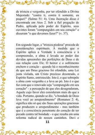 11
de tristeza e vergonha, por ter ofendido a Divina
Majestade: "contra ti, contra ti somente, eu
pequei!" (Salmo 51: 4). Uma ilustração disso é
encontrada em Atos 2. Sob a fiel pregação de
Pedro, aplicada pelo poder do Espírito, seus
ouvintes foram "compungidos em seu coração" e
disseram "o que devemos fazer?" (v. 37).
Em segundo lugar, a "tristeza piedosa" procede de
considerações espirituais. À medida que o
Espírito aplica a Verdade à consciência e à
compreensão, a alma é levada ao poder das
devidas apreensões das perfeições de Deus e de
sua relação com Ele. O horror e o sofrimento
enchem o coração - quando há o reconhecimento
de que um Deus gracioso foi ofendido, uma Lei
justa violada, um Cristo precioso desonrado, o
Espírito Santo, entristecido. Isto é, o que sobrepõe
a alma com vergonha e a leva ao pó. Isto é o que
faz com que o renovado seja "compungido em seu
coração" - a percepção de que eles desagradaram,
Aquele cujo favor eles consideram mais do que a
vida. Portanto, quando se diz, "a bondade de Deus
leva você ao arrependimento" (Romanos 2: 4),
significa não só que são Suas operações graciosas
que produzem o arrependimento - mas também
que é a consciência penetrante do coração de ter
pecado contra tal bondade - o que resulta em uma
reforma radical de nossos caminhos. Davi e
 