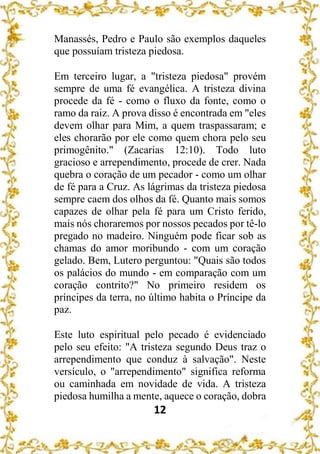 12
Manassés, Pedro e Paulo são exemplos daqueles
que possuíam tristeza piedosa.
Em terceiro lugar, a "tristeza piedosa" provém
sempre de uma fé evangélica. A tristeza divina
procede da fé - como o fluxo da fonte, como o
ramo da raiz. A prova disso é encontrada em "eles
devem olhar para Mim, a quem traspassaram; e
eles chorarão por ele como quem chora pelo seu
primogênito." (Zacarias 12:10). Todo luto
gracioso e arrependimento, procede de crer. Nada
quebra o coração de um pecador - como um olhar
de fé para a Cruz. As lágrimas da tristeza piedosa
sempre caem dos olhos da fé. Quanto mais somos
capazes de olhar pela fé para um Cristo ferido,
mais nós choraremos por nossos pecados por tê-lo
pregado no madeiro. Ninguém pode ficar sob as
chamas do amor moribundo - com um coração
gelado. Bem, Lutero perguntou: "Quais são todos
os palácios do mundo - em comparação com um
coração contrito?" No primeiro residem os
príncipes da terra, no último habita o Príncipe da
paz.
Este luto espiritual pelo pecado é evidenciado
pelo seu efeito: "A tristeza segundo Deus traz o
arrependimento que conduz à salvação". Neste
versículo, o "arrependimento" significa reforma
ou caminhada em novidade de vida. A tristeza
piedosa humilha a mente, aquece o coração, dobra
 