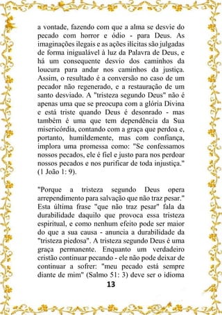 13
a vontade, fazendo com que a alma se desvie do
pecado com horror e ódio - para Deus. As
imaginações ilegais e as ações ilícitas são julgadas
de forma inigualável à luz da Palavra de Deus, e
há um consequente desvio dos caminhos da
loucura para andar nos caminhos da justiça.
Assim, o resultado é a conversão no caso de um
pecador não regenerado, e a restauração de um
santo desviado. A "tristeza segundo Deus" não é
apenas uma que se preocupa com a glória Divina
e está triste quando Deus é desonrado - mas
também é uma que tem dependência da Sua
misericórdia, contando com a graça que perdoa e,
portanto, humildemente, mas com confiança,
implora uma promessa como: "Se confessamos
nossos pecados, ele é fiel e justo para nos perdoar
nossos pecados e nos purificar de toda injustiça."
(1 João 1: 9).
"Porque a tristeza segundo Deus opera
arrependimento para salvação que não traz pesar."
Esta última frase "que não traz pesar" fala da
durabilidade daquilo que provoca essa tristeza
espiritual, e como nenhum efeito pode ser maior
do que a sua causa - anuncia a durabilidade da
"tristeza piedosa". A tristeza segundo Deus é uma
graça permanente. Enquanto um verdadeiro
cristão continuar pecando - ele não pode deixar de
continuar a sofrer: "meu pecado está sempre
diante de mim" (Salmo 51: 3) deve ser o idioma
 