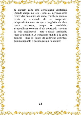 14
de alguém com uma consciência vivificada.
Quando chegar ao Céu - todas as lágrimas serão
removidas dos olhos do santo. Também nenhum
crente se arrepende de se arrepender,
independentemente do que a angústia da alma
possa ocasionar, porque o verdadeiro
arrependimento é uma virada do pecado - a causa
de toda inquietação - para o nosso verdadeiro
lugar de descanso. A tristeza do mundo é de curta
duração - mas os fluxos de contrição espiritual
duram enquanto o pecado residir no crente!
 