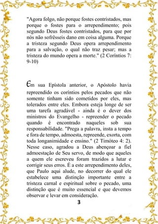 3
"Agora folgo, não porque fostes contristados, mas
porque o fostes para o arrependimento; pois
segundo Deus fostes contristados, para que por
nós não sofrêsseis dano em coisa alguma. Porque
a tristeza segundo Deus opera arrependimento
para a salvação, o qual não traz pesar; mas a
tristeza do mundo opera a morte." (2 Coríntios 7:
9-10)
Em sua Epístola anterior, o Apóstolo havia
repreendido os coríntios pelos pecados que não
somente tinham sido cometidos por eles, mas
tolerados entre eles. Embora esteja longe de ser
uma tarefa agradável - ainda é o dever dos
ministros do Evangelho - repreender o pecado
quando é encontrado naqueles sob sua
responsabilidade. "Prega a palavra, insta a tempo
e fora de tempo, admoesta, repreende, exorta, com
toda longanimidade e ensino." (2 Timóteo 4: 2).
Nesse caso, agradou a Deus abençoar a fiel
admoestação de Seu servo, de modo que aqueles
a quem ele escreveu foram trazidos a lutar e
corrigir seus erros. É a este arrependimento deles,
que Paulo aqui alude, no decorrer do qual ele
estabelece uma distinção importante entre a
tristeza carnal e espiritual sobre o pecado, uma
distinção que é muito essencial e que devemos
observar e levar em consideração.
 