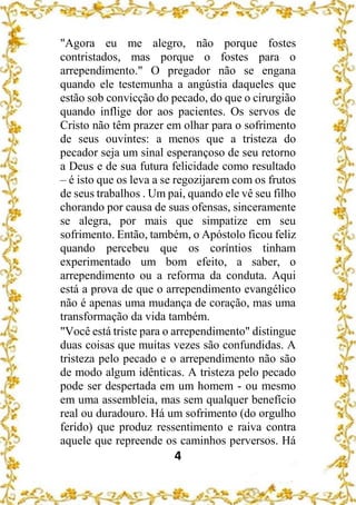 4
"Agora eu me alegro, não porque fostes
contristados, mas porque o fostes para o
arrependimento." O pregador não se engana
quando ele testemunha a angústia daqueles que
estão sob convicção do pecado, do que o cirurgião
quando inflige dor aos pacientes. Os servos de
Cristo não têm prazer em olhar para o sofrimento
de seus ouvintes: a menos que a tristeza do
pecador seja um sinal esperançoso de seu retorno
a Deus e de sua futura felicidade como resultado
– é isto que os leva a se regozijarem com os frutos
de seus trabalhos . Um pai, quando ele vê seu filho
chorando por causa de suas ofensas, sinceramente
se alegra, por mais que simpatize em seu
sofrimento. Então, também, o Apóstolo ficou feliz
quando percebeu que os coríntios tinham
experimentado um bom efeito, a saber, o
arrependimento ou a reforma da conduta. Aqui
está a prova de que o arrependimento evangélico
não é apenas uma mudança de coração, mas uma
transformação da vida também.
"Você está triste para o arrependimento" distingue
duas coisas que muitas vezes são confundidas. A
tristeza pelo pecado e o arrependimento não são
de modo algum idênticas. A tristeza pelo pecado
pode ser despertada em um homem - ou mesmo
em uma assembleia, mas sem qualquer benefício
real ou duradouro. Há um sofrimento (do orgulho
ferido) que produz ressentimento e raiva contra
aquele que repreende os caminhos perversos. Há
 
