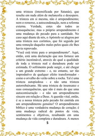 5
uma tristeza (intensificada por Satanás), que
resulta em nada além de melancolia e desespero.
A tristeza em si mesma, não é arrependimento;
nem o remorso, a autocondenação, nem a reforma
externa. Verdade, estes são todos as
consequências; mas o próprio arrependimento é
uma mudança do pecado para a santidade. No
caso aqui diante de nós, o Apóstolo se alegrou por
uma tristeza nos coríntios, que foi seguida por
uma remoção daqueles males pelos quais ele lhes
havia reprovado.
"Você está triste para o arrependimento". Aqui,
então, está uma declaração que nos fornece um
critério inestimável, através do qual a qualidade
de toda a tristeza real e duradoura pode ser
estimada. O sofrimento pode surgir, e até chegar
a um grande extremo - e, no entanto, ser tão
improdutivo de qualquer efeito transformador -
como o orvalho do verão sobre a rocha. Tal é uma
tristeza autopiedosa - e não uma tristeza
autorrebaixante. Há uma tristeza de insensatez e
suas consequências, que não é mais do que uma
autocomiseração - e não um arrependimento
sincero em relação a Deus. A questão vital, então,
é se a nossa tristeza pelo pecado foi emitida em
um arrependimento genuíno? O arrependimento
bíblico é uma verdadeira mudança de coração; é
uma mudança radical de pontos de vista,
sentimentos e objetivos, resultando em uma
mudança de vida completa e duradoura. A menos
 