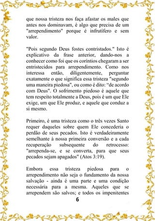 6
que nossa tristeza nos faça afastar os males que
antes nos dominavam, é algo que precisa de um
"arrependimento" porque é infrutífero e sem
valor.
"Pois segundo Deus fostes contristados." Isto é
explicativo da frase anterior, dando-nos a
conhecer como foi que os coríntios chegaram a ser
entristecidos para arrependimento. Como nos
interessa então, diligentemente, perguntar
exatamente o que significa essa tristeza "segundo
uma maneira piedosa", ou como é dito: “de acordo
com Deus". O sofrimento piedoso é aquele que
tem respeito totalmente a Deus, pois é um que Ele
exige, um que Ele produz, e aquele que conduz a
si mesmo.
Primeiro, é uma tristeza como o três vezes Santo
requer daqueles sobre quem Ele concederia o
perdão de seus pecados. Isto é verdadeiramente
semelhante à nossa primeira conversão e a cada
recuperação subsequente do retrocesso:
"arrependa-se, e se converta, para que seus
pecados sejam apagados" (Atos 3:19).
Embora essa tristeza piedosa para o
arrependimento não seja o fundamento da nossa
salvação - ainda é uma parte e uma condição
necessária para a mesma. Aqueles que se
arrependem são salvos; e todos os impenitentes
 