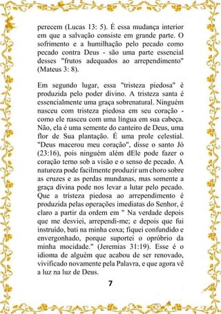 7
perecem (Lucas 13: 5). É essa mudança interior
em que a salvação consiste em grande parte. O
sofrimento e a humilhação pelo pecado como
pecado contra Deus - são uma parte essencial
desses "frutos adequados ao arrependimento"
(Mateus 3: 8).
Em segundo lugar, essa "tristeza piedosa" é
produzida pelo poder divino. A tristeza santa é
essencialmente uma graça sobrenatural. Ninguém
nasceu com tristeza piedosa em seu coração -
como ele nasceu com uma língua em sua cabeça.
Não, ela é uma semente do canteiro de Deus, uma
flor de Sua plantação. É uma prole celestial.
"Deus macerou meu coração", disse o santo Jó
(23:16), pois ninguém além dEle pode fazer o
coração terno sob a visão e o senso de pecado. A
natureza pode facilmente produzir um choro sobre
as cruzes e as perdas mundanas, mas somente a
graça divina pode nos levar a lutar pelo pecado.
Que a tristeza piedosa ao arrependimento é
produzida pelas operações imediatas do Senhor, é
claro a partir da ordem em " Na verdade depois
que me desviei, arrependi-me; e depois que fui
instruído, bati na minha coxa; fiquei confundido e
envergonhado, porque suportei o opróbrio da
minha mocidade." (Jeremias 31:19). Esse é o
idioma de alguém que acabou de ser renovado,
vivificado novamente pela Palavra, e que agora vê
a luz na luz de Deus.
 