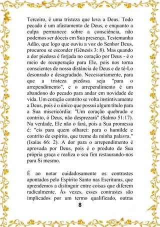 8
Terceiro, é uma tristeza que leva a Deus. Todo
pecado é um afastamento de Deus, e enquanto a
culpa permanece sobre a consciência, não
podemos ser dóceis em Sua presença. Testemunha
Adão, que logo que ouviu a voz do Senhor Deus,
procurou se esconder (Gênesis 3: 8). Mas quando
a dor piedosa é forjada no coração por Deus - é o
meio de recuperação para Ele, pois nos torna
conscientes de nossa distância de Deus e de tê-Lo
desonrado e desagradado. Necessariamente, para
que a tristeza piedosa seja "para o
arrependimento", e o arrependimento é um
abandono do pecado para andar em novidade de
vida. Um coração contrito se volta instintivamente
a Deus, pois é o único que possui algum título para
a Sua misericórdia: "Um coração quebrado e
contrito, ó Deus, não desprezará" (Salmo 51:17).
Na verdade, Ele não o fará, pois a Sua promessa
é: "eis para quem olharei: para o humilde e
contrito de espírito, que treme da minha palavra."
(Isaías 66: 2). A dor para o arrependimento é
aprovada por Deus, pois é o produto de Sua
própria graça e realiza o seu fim restaurando-nos
para Si mesmo.
É ao notar cuidadosamente os contrastes
apontados pelo Espírito Santo nas Escrituras, que
aprendemos a distinguir entre coisas que diferem
radicalmente. Às vezes, esses contrastes são
implicados por um termo qualificado, outras
 