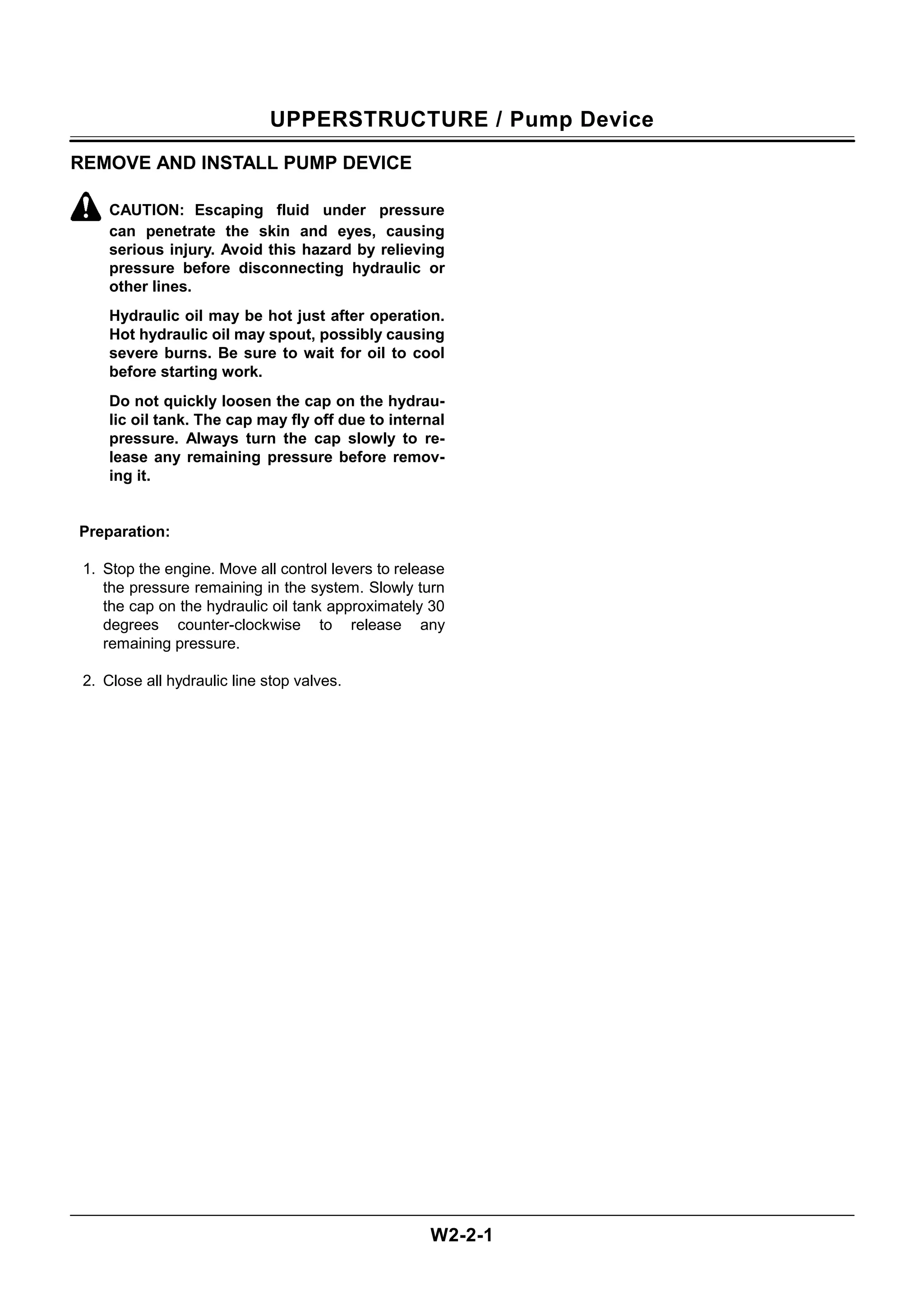 UPPERSTRUCTURE / Pump Device
W2-2-1
REMOVE AND INSTALL PUMP DEVICE
CAUTION: Escaping fluid under pressure
can penetrate the skin and eyes, causing
serious injury. Avoid this hazard by relieving
pressure before disconnecting hydraulic or
other lines.
Hydraulic oil may be hot just after operation.
Hot hydraulic oil may spout, possibly causing
severe burns. Be sure to wait for oil to cool
before starting work.
Do not quickly loosen the cap on the hydrau-
lic oil tank. The cap may fly off due to internal
pressure. Always turn the cap slowly to re-
lease any remaining pressure before remov-
ing it.
Preparation:
1. Stop the engine. Move all control levers to release
the pressure remaining in the system. Slowly turn
the cap on the hydraulic oil tank approximately 30
degrees counter-clockwise to release any
remaining pressure.
2. Close all hydraulic line stop valves.
 