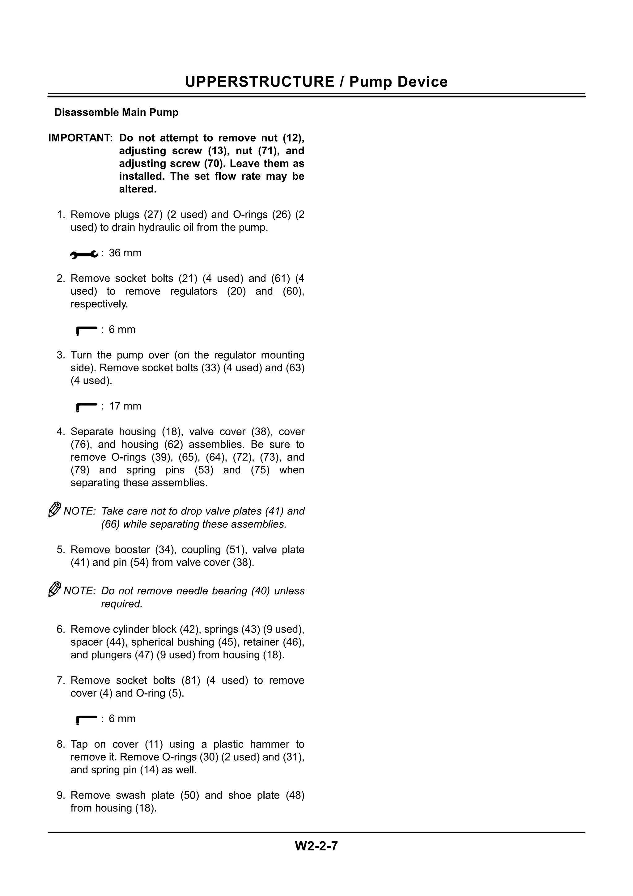 UPPERSTRUCTURE / Pump Device
W2-2-7
Disassemble Main Pump
IMPORTANT: Do not attempt to remove nut (12),
adjusting screw (13), nut (71), and
adjusting screw (70). Leave them as
installed. The set flow rate may be
altered.
1. Remove plugs (27) (2 used) and O-rings (26) (2
used) to drain hydraulic oil from the pump.
: 36 mm
2. Remove socket bolts (21) (4 used) and (61) (4
used) to remove regulators (20) and (60),
respectively.
: 6 mm
3. Turn the pump over (on the regulator mounting
side). Remove socket bolts (33) (4 used) and (63)
(4 used).
: 17 mm
4. Separate housing (18), valve cover (38), cover
(76), and housing (62) assemblies. Be sure to
remove O-rings (39), (65), (64), (72), (73), and
(79) and spring pins (53) and (75) when
separating these assemblies.
NOTE: Take care not to drop valve plates (41) and
(66) while separating these assemblies.
5. Remove booster (34), coupling (51), valve plate
(41) and pin (54) from valve cover (38).
NOTE: Do not remove needle bearing (40) unless
required.
6. Remove cylinder block (42), springs (43) (9 used),
spacer (44), spherical bushing (45), retainer (46),
and plungers (47) (9 used) from housing (18).
7. Remove socket bolts (81) (4 used) to remove
cover (4) and O-ring (5).
: 6 mm
8. Tap on cover (11) using a plastic hammer to
remove it. Remove O-rings (30) (2 used) and (31),
and spring pin (14) as well.
9. Remove swash plate (50) and shoe plate (48)
from housing (18).
 