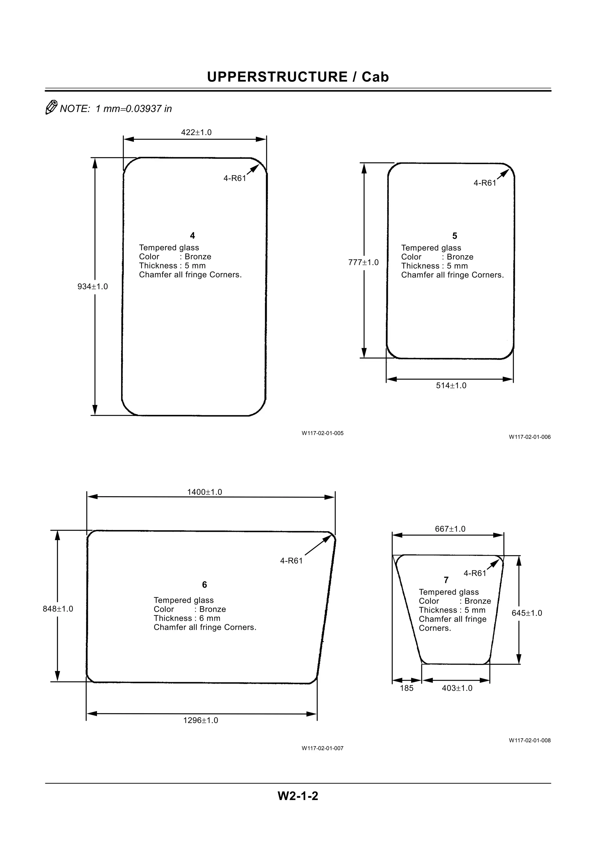 UPPERSTRUCTURE / Cab
W2-1-2
NOTE: 1 mm=0.03937 in
W117-02-01-005
W117-02-01-007
W117-02-01-006
W117-02-01-008
Tempered glass
Color : Bronze
Thickness : 6 mm
Chamfer all fringe Corners.
6
4-R61
848±1.0
1296±1.0
1400±1.0
Tempered glass
Color : Bronze
Thickness : 5 mm
Chamfer all fringe
Corners.
7
4-R61
645±1.0
185 403±1.0
667±1.0
Tempered glass
Color : Bronze
Thickness : 5 mm
Chamfer all fringe Corners.
5
4-R61
514±1.0
777±1.0
Tempered glass
Color : Bronze
Thickness : 5 mm
Chamfer all fringe Corners.
4
4-R61
934±1.0
422±1.0
 