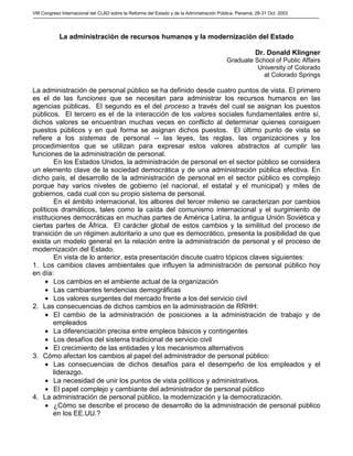 VIII Congreso Internacional del CLAD sobre la Reforma del Estado y de la Administración Pública, Panamá, 28-31 Oct. 2003
La administración de recursos humanos y la modernización del Estado
Dr. Donald Klingner
Graduate School of Public Affairs
University of Colorado
at Colorado Springs
La administración de personal público se ha definido desde cuatro puntos de vista. El primero
es el de las funciones que se necesitan para administrar los recursos humanos en las
agencias públicas. El segundo es el del proceso a través del cual se asignan los puestos
públicos. El tercero es el de la interacción de los valores sociales fundamentales entre sí,
dichos valores se encuentran muchas veces en conflicto al determinar quienes consiguen
puestos públicos y en qué forma se asignan dichos puestos. El último punto de vista se
refiere a los sistemas de personal -- las leyes, las reglas, las organizaciones y los
procedimientos que se utilizan para expresar estos valores abstractos al cumplir las
funciones de la administración de personal.
En los Estados Unidos, la administración de personal en el sector público se considera
un elemento clave de la sociedad democrática y de una administración pública efectiva. En
dicho país, el desarrollo de la administración de personal en el sector público es complejo
porque hay varios niveles de gobierno (el nacional, el estatal y el municipal) y miles de
gobiernos, cada cual con su propio sistema de personal.
En el ámbito internacional, los albores del tercer milenio se caracterizan por cambios
políticos dramáticos, tales como la caída del comunismo internacional y el surgimiento de
instituciones democráticas en muchas partes de América Latina, la antigua Unión Soviética y
ciertas partes de África. El carácter global de estos cambios y la similitud del proceso de
transición de un régimen autoritario a uno que es democrático, presenta la posibilidad de que
exista un modelo general en la relación entre la administración de personal y el proceso de
modernización del Estado.
En vista de lo anterior, esta presentación discute cuatro tópicos claves siguientes:
1. Los cambios claves ambientales que influyen la administración de personal público hoy
en día:
• Los cambios en el ambiente actual de la organización
• Las cambiantes tendencias demográficas
• Los valores surgentes del mercado frente a los del servicio civil
2. Las consecuencias de dichos cambios en la administración de RRHH:
• El cambio de la administración de posiciones a la administración de trabajo y de
empleados
• La diferenciación precisa entre empleos básicos y contingentes
• Los desafíos del sistema tradicional de servicio civil
• El crecimiento de las entidades y los mecanismos alternativos
3. Cómo afectan los cambios al papel del administrador de personal público:
• Las consecuencias de dichos desafíos para el desempeño de los empleados y el
liderazgo.
• La necesidad de unir los puntos de vista políticos y administrativos.
• El papel complejo y cambiante del administrador de personal público
4. La administración de personal público, la modernización y la democratización.
• ¿Cómo se describe el proceso de desarrollo de la administración de personal público
en los EE.UU.?
 