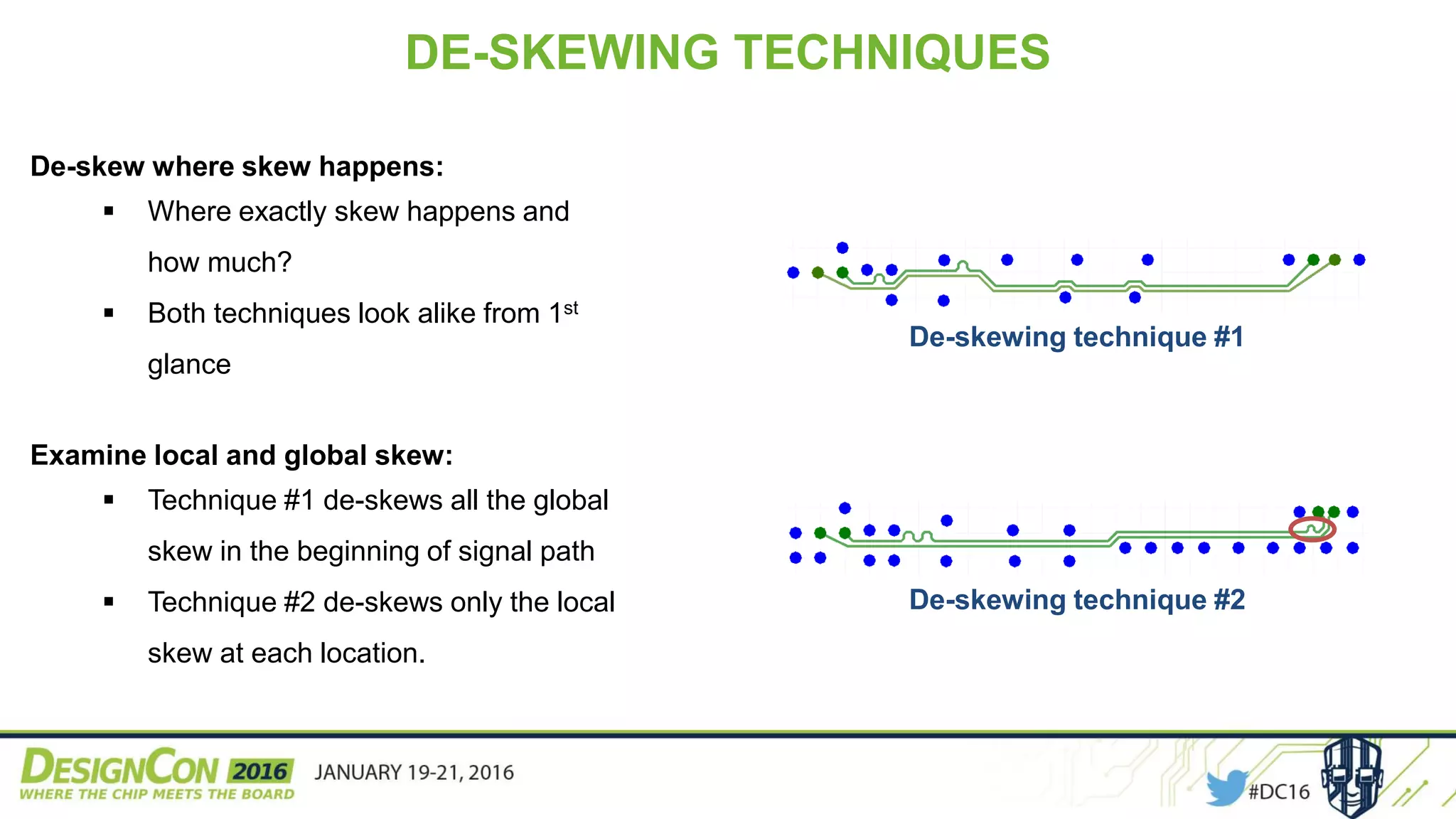 De-skew where skew happens:
 Where exactly skew happens and
how much?
 Both techniques look alike from 1st
glance
Examine local and global skew:
 Technique #1 de-skews all the global
skew in the beginning of signal path
 Technique #2 de-skews only the local
skew at each location.
DE-SKEWING TECHNIQUES
De-skewing technique #1
De-skewing technique #2
 