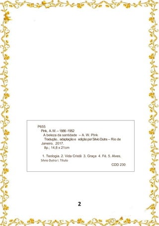 2
P655
Pink, A.W.–1886 -1952
A beleza da santidade – A. W. PInk
Tradução, adaptaçãoe ediçãoporSilvioDutra – Rio de
Janeiro, 2017.
8p.; 14,8 x 21cm
1. Teologia. 2. Vida Cristã 3. Graça 4. Fé. 5. Alves,
Silvio Dutra I. Título
CDD 230
 