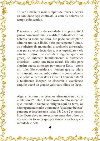 4
Talvez a maneira mais simples de trazer a beleza
da santidade seja contrastá-la com as belezas do
tempo e do sentido.
Primeiro, a beleza da santidade é imperceptível
para o homem natural, e aí difere radicalmente das
belezas da mera natureza. Ele pode contemplar e
admirar um vale lindo, o rio suavemente fluindo,
os pinheiros da montanha, a cachoeira apressada;
mas para a excelência das graças espirituais - ele
não tem olhos. Ele considera alguém que (por
graça) se submete humildemente a provações
doloridas - como um fraco moral. Ele olha para
alguém que se autonega por amor a Deus - como
um tolo. Ele considera o homem que se adere
estritamente ao caminho estreito - como alguém
que perde o melhor desta vida. O homem natural
é totalmente incapaz de discernir a excelência
daquilo que é de grande valor aos olhos de Deus.
Alguns pensam que estamos afirmando isso com
muita força? Então, lembrem-se do fato solene de
que, quando o Santo se abrigou aqui na terra, os
não regenerados não viram nele "qualquer beleza"
para que o desejassem (Isaías 53: 2); e é o mesmo
hoje. Deus deve remover as escamas dos olhos do
nosso coração antes que possamos perceber que a
santidade é bela.
 