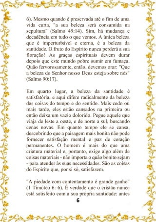 6
6). Mesmo quando é preservada até o fim de uma
vida curta, "a sua beleza será consumida na
sepultura" (Salmo 49:14). Sim, há mudança e
decadência em tudo o que vemos. A única beleza
que é imperturbável e eterna, é a beleza da
santidade. O fruto do Espírito nunca perderá a sua
floração! As graças espirituais devem durar
depois que este mundo pobre sumir em fumaça.
Quão fervorosamente, então, devemos orar: "Que
a beleza do Senhor nosso Deus esteja sobre nós"
(Salmo 90:17).
Em quarto lugar, a beleza da santidade é
satisfatória, e aqui difere radicalmente da beleza
das coisas do tempo e do sentido. Mais cedo ou
mais tarde, eles estão cansados na primeira ou
então deixa um vazio dolorido. Pegue aquele que
viaja de leste a oeste, e de norte a sul, buscando
cenas novas. Em quanto tempo ele se cansa,
descobrindo que a paisagem mais bonita não pode
fornecer satisfação mental e paz de coração
permanentes. O homem é mais do que uma
criatura material e, portanto, exige algo além de
coisas materiais - não importa o quão bonito sejam
- para atender às suas necessidades. São as coisas
do Espírito que, por si só, satisfazem.
"A piedade com contentamento é grande ganho"
(1 Timóteo 6: 6). É verdade que o cristão nunca
está satisfeito com a sua própria santidade: antes
 