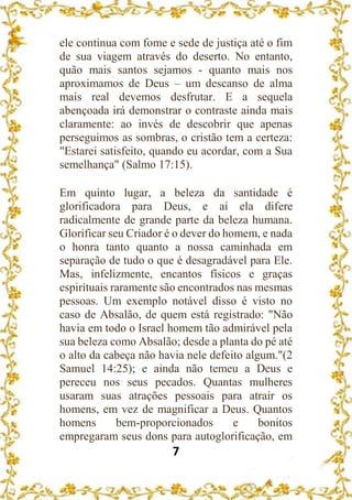 7
ele continua com fome e sede de justiça até o fim
de sua viagem através do deserto. No entanto,
quão mais santos sejamos - quanto mais nos
aproximamos de Deus – um descanso de alma
mais real devemos desfrutar. E a sequela
abençoada irá demonstrar o contraste ainda mais
claramente: ao invés de descobrir que apenas
perseguimos as sombras, o cristão tem a certeza:
"Estarei satisfeito, quando eu acordar, com a Sua
semelhança" (Salmo 17:15).
Em quinto lugar, a beleza da santidade é
glorificadora para Deus, e aí ela difere
radicalmente de grande parte da beleza humana.
Glorificar seu Criador é o dever do homem, e nada
o honra tanto quanto a nossa caminhada em
separação de tudo o que é desagradável para Ele.
Mas, infelizmente, encantos físicos e graças
espirituais raramente são encontrados nas mesmas
pessoas. Um exemplo notável disso é visto no
caso de Absalão, de quem está registrado: "Não
havia em todo o Israel homem tão admirável pela
sua beleza como Absalão; desde a planta do pé até
o alto da cabeça não havia nele defeito algum."(2
Samuel 14:25); e ainda não temeu a Deus e
pereceu nos seus pecados. Quantas mulheres
usaram suas atrações pessoais para atrair os
homens, em vez de magnificar a Deus. Quantos
homens bem-proporcionados e bonitos
empregaram seus dons para autoglorificação, em
 