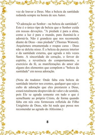 8
vez de louvar a Deus. Mas a beleza da santidade
redunda sempre na honra de seu Autor.
"Ó adoração ao Senhor - na beleza da santidade".
Este é o único tipo de beleza que o Senhor cuida
em nossas devoções. "A piedade é para a alma,
como a luz é para o mundo, para iluminá-la e
adorná-la. Não é grandeza que nos recomenda
diante de Deus - mas piedade" (Thomas Watson).
Arquitetura ornamentada e roupas caras - Deus
não se deleita nisso. É a beleza da pureza interior
e da santidade externa, que agrada o três vezes
Santo. A sinceridade do coração, o fervor do
espírito, a reverência do comportamento, o
exercício da fé, as manifestações do amor são
alguns dos elementos que compõem a "beleza da
santidade" em nossa adoração.
(Nota do tradutor: Onde falta esta beleza de
santidade interior nos crentes, qualquer que seja o
culto de adoração que eles prestarem a Deus,
estará totalmente desprovido de valor e de sentido,
pois Ele se agrada somente em tudo o que é
semelhante ao próprio Cristo, de forma quando
falta em nós esta formosura refletida do Filho
Unigênito de Deus, não há nada que possa nos
recomendar ao agrado do Altíssimo.)
 