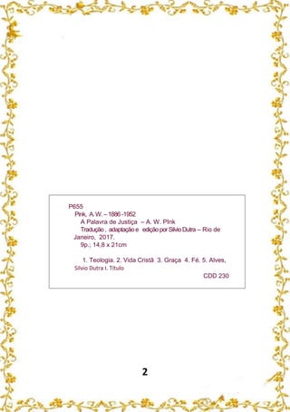 2
P655
Pink, A.W.–1886 -1952
A Palavra de Justiça – A. W. PInk
Tradução, adaptaçãoe ediçãoporSilvioDutra – Rio de
Janeiro, 2017.
9p.; 14,8 x 21cm
1. Teologia. 2. Vida Cristã 3. Graça 4. Fé. 5. Alves,
Silvio Dutra I. Título
CDD 230
 