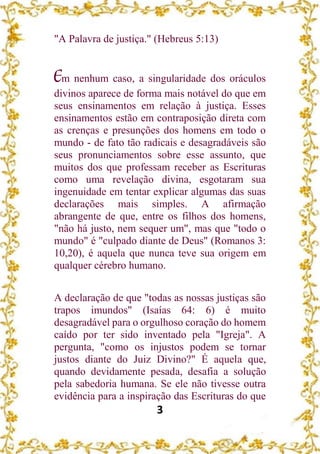 3
"A Palavra de justiça." (Hebreus 5:13)
Em nenhum caso, a singularidade dos oráculos
divinos aparece de forma mais notável do que em
seus ensinamentos em relação à justiça. Esses
ensinamentos estão em contraposição direta com
as crenças e presunções dos homens em todo o
mundo - de fato tão radicais e desagradáveis são
seus pronunciamentos sobre esse assunto, que
muitos dos que professam receber as Escrituras
como uma revelação divina, esgotaram sua
ingenuidade em tentar explicar algumas das suas
declarações mais simples. A afirmação
abrangente de que, entre os filhos dos homens,
"não há justo, nem sequer um", mas que "todo o
mundo" é "culpado diante de Deus" (Romanos 3:
10,20), é aquela que nunca teve sua origem em
qualquer cérebro humano.
A declaração de que "todas as nossas justiças são
trapos imundos" (Isaías 64: 6) é muito
desagradável para o orgulhoso coração do homem
caído por ter sido inventado pela "Igreja". A
pergunta, "como os injustos podem se tornar
justos diante do Juiz Divino?" É aquela que,
quando devidamente pesada, desafia a solução
pela sabedoria humana. Se ele não tivesse outra
evidência para a inspiração das Escrituras do que
 
