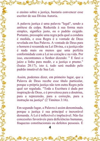 4
o ensino sobre a justiça, bastaria convencer esse
escritor de sua Divina Autoria.
A palavra justiça é uma palavra "legal", sendo a
antítese da culpa. Reduzida à sua forma mais
simples, significa justo, ou o padrão exigido.
Portanto, pressupõe uma regra pela qual a conduta
é medida, e essa Regra é a vontade de Deus
revelada em Sua Palavra. A vontade de Deus para
o homem é resumida na Lei Divina, e a justiça não
é nada mais ou menos que uma perfeita
conformidade com a Lei no coração e na vida. Por
isso, encontramos o Senhor dizendo: " E farei o
juízo a linha para medir, e a justiça o prumo."
(Isaías 28:17), isto é, tudo será medido pelo
padrão imutável de Sua Lei.
Assim, podemos dizer, em primeiro lugar, que a
Palavra de Deus recebe esse título particular,
porque a própria justiça não tem outra Regra pela
qual ser regulada. "Toda a Escritura é dada por
inspiração de Deus, e é proveitosa para a doutrina,
para a repreensão, para a correção, para a
instrução na justiça" (2 Timóteo 3:16).
Em segundo lugar, a Palavra é assim denominada,
porque a justiça é sua principal e inexorável
demanda. A Lei é inflexível e implacável. Não faz
concessões favoráveis para deficiências humanas,
fraquezas constitucionais ou defeitos pessoais. É
 