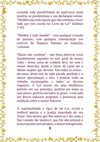 5
excluída toda possibilidade de equívocos nesta
matéria, se ponderarmos a sua declaração solene:
"Maldito seja todo aquele que não continua a fazer
tudo que está escrito no Livro da Lei" (Gálatas
3:10).
"Maldito é todo mundo" - sem qualquer exceção
de pessoas, sem qualquer consideração aos
motivos da fraqueza humana ou tentações
violentas.
"Quem não continua" - não basta observar esses
mandamentos sagrados no teor geral de nossas
vidas - nosso curso de conduta deve ser sem o
menor intervalo, desde o início da razão até o
último suspiro que dermos. Em todas as coisas -
devemos abster-nos de todo pecado proibido e a
menor aproximação a eles; e praticar todas as
virtudes encarregadas e todos os deveres
impostos. A Lei insiste em uma obediência
perfeita em seu princípio, perfeita em todas as
suas partes, perfeita em todos os graus - e em cada
um desses aspectos, perpétua; e pronuncia uma
maldição sobre o menor fracasso.
A espiritualidade e rigor de tal Lei, revela a
inefável pureza e a justiça imaculada de seu
Autor. Isso mostra que Sua natureza é tão santa e
Sua vontade tão imutável, que Ele não tolerará o
menor pecado nem poupará a menor transgressão.
 