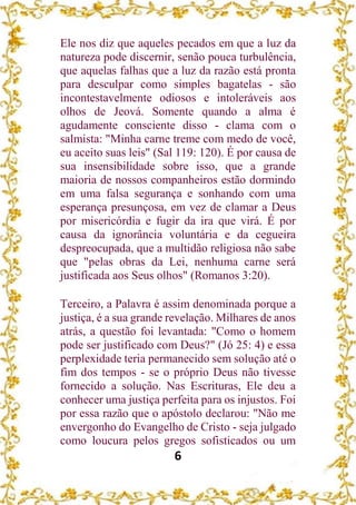 6
Ele nos diz que aqueles pecados em que a luz da
natureza pode discernir, senão pouca turbulência,
que aquelas falhas que a luz da razão está pronta
para desculpar como simples bagatelas - são
incontestavelmente odiosos e intoleráveis aos
olhos de Jeová. Somente quando a alma é
agudamente consciente disso - clama com o
salmista: "Minha carne treme com medo de você,
eu aceito suas leis" (Sal 119: 120). É por causa de
sua insensibilidade sobre isso, que a grande
maioria de nossos companheiros estão dormindo
em uma falsa segurança e sonhando com uma
esperança presunçosa, em vez de clamar a Deus
por misericórdia e fugir da ira que virá. É por
causa da ignorância voluntária e da cegueira
despreocupada, que a multidão religiosa não sabe
que "pelas obras da Lei, nenhuma carne será
justificada aos Seus olhos" (Romanos 3:20).
Terceiro, a Palavra é assim denominada porque a
justiça, é a sua grande revelação. Milhares de anos
atrás, a questão foi levantada: "Como o homem
pode ser justificado com Deus?" (Jó 25: 4) e essa
perplexidade teria permanecido sem solução até o
fim dos tempos - se o próprio Deus não tivesse
fornecido a solução. Nas Escrituras, Ele deu a
conhecer uma justiça perfeita para os injustos. Foi
por essa razão que o apóstolo declarou: "Não me
envergonho do Evangelho de Cristo - seja julgado
como loucura pelos gregos sofisticados ou um
 