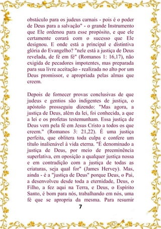 7
obstáculo para os judeus carnais - pois é o poder
de Deus para a salvação" - o grande Instrumento
que Ele ordenou para esse propósito, e que ele
certamente corará com o sucesso que Ele
designou. E onde está a principal e distintiva
glória do Evangelho? "nele está a justiça de Deus
revelada, de fé em fé" (Romanos 1: 16,17), não
exigida de pecadores impotentes, mas preparada
para sua livre aceitação - realizada no alto por um
Deus promissor, e apropriada pelas almas que
creem.
Depois de fornecer provas conclusivas de que
judeus e gentios são indigentes de justiça, o
apóstolo prosseguiu dizendo: "Mas agora, a
justiça de Deus, além da lei, foi conhecida, a que
a lei e os profetas testemunham. Essa justiça de
Deus vem pela fé em Jesus Cristo a todos os que
creem." (Romanos 3: 21,22). É uma justiça
perfeita, que oblitera toda culpa e confere um
título inalienável à vida eterna. "É denominado a
justiça de Deus, por meio de preeminência
superlativa, em oposição a qualquer justiça nossa
e em contradição com a justiça de todas as
criaturas, seja qual for" (James Hervey). Mas,
ainda - é a "justiça de Deus" porque Deus, o Pai,
a desenvolveu desde toda a eternidade, Deus, o
Filho, a fez aqui na Terra, e Deus, o Espírito
Santo, é bom para nós, trabalhando em nós, uma
fé que se apropria da mesma. Para resumir
 