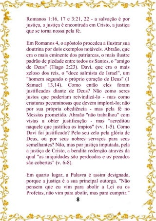 8
Romanos 1:16, 17 e 3:21, 22 - a salvação é por
justiça, a justiça é encontrada em Cristo, a justiça
que se torna nossa pela fé.
Em Romanos 4, o apóstolo procedeu a ilustrar sua
doutrina por dois exemplos notáveis. Abraão, que
era o mais eminente dos patriarcas, o mais ilustre
padrão de piedade entre todos os Santos, o "amigo
de Deus" (Tiago 2:23). Davi, que era o mais
zeloso dos reis, o "doce salmista de Israel", um
"homem segundo o próprio coração de Deus" (1
Samuel 13,14). Como então eles foram
justificados diante de Deus? Não como seres
justos que poderiam reivindicá-lo - mas como
criaturas pecaminosas que devem implorá-lo; não
por sua própria obediência - mas pela fé no
Messias prometido. Abraão "não trabalhou" com
vistas a obter justificação - mas "acreditou
naquele que justifica os ímpios" (vv. 1-5). Como
Davi foi justificado? Pelo seu zelo pela glória de
Deus, ou por seus nobres serviços para seus
semelhantes? Não, mas por justiça imputada, pela
a justiça de Cristo, a bendita redenção através da
qual "as iniquidades são perdoadas e os pecados
são cobertos" (v. 6-8).
Em quarto lugar, a Palavra é assim designada,
porque a justiça é a sua principal outorga. "Não
pensem que eu vim para abolir a Lei ou os
Profetas, não vim para abolir, mas para cumprir."
 