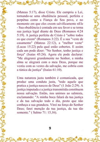 9
(Mateus 5:17), disse Cristo. Ele cumpriu a Lei,
tornando-se uma obediência pessoal, perfeita e
perpétua como a Fiança do Seu povo, e no
momento em que eles creem salvificamente nEle
- Sua obediência é contada em seu favor e se torna
sua justiça legal diante de Deus (Romanos 4:24
5:19). A justiça perfeita de Cristo é "sobre todos
os que creem" (Romanos 3:22). É a sua "veste de
casamento" (Mateus 22:12), a "melhor veste"
(Lucas 15:22) pela qual estão cobertos. E assim
cada um pode dizer: "No Senhor, tenho justiça e
força" (Isaías 45:24). Agora ele pode declarar:
"Me alegrarei grandemente no Senhor, a minha
alma se alegrará com o meu Deus, porque me
vestiu com as vestes da salvação, me cobriu com
a túnica da justiça" (Isaías 61:10).
Uma natureza justa também é comunicada, que
produz uma conduta justa, "todo aquele que
pratica a justiça nasceu de Deus" (1 João 2:29). A
justiça imputada e a justiça transmitida constituem
nossa salvação. Então, nos unimos ao salmista,
exclamando: "A minha boca falará da tua justiça
e da tua salvação todo o dia, posto que não
conheça a sua grandeza. Virei na força do Senhor
Deus; farei menção da tua justiça, da tua tão
somente." ( Salmo 71: 15,16).
 