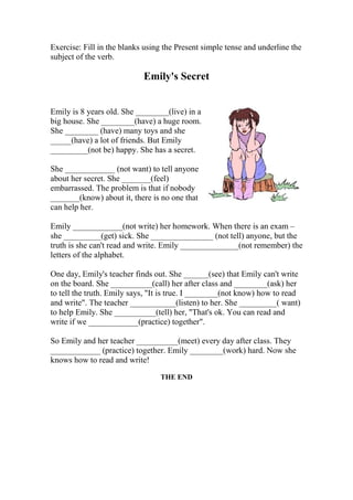 Exercise: Fill in the blanks using the Present simple tense and underline the 
subject of the verb. 
Emily's Secret 
Emily is 8 years old. She ________(live) in a 
big house. She ________(have) a huge room. 
She ________ (have) many toys and she 
_____(have) a lot of friends. But Emily 
_________(not be) happy. She has a secret. 
She ____________ (not want) to tell anyone 
about her secret. She _______(feel) 
embarrassed. The problem is that if nobody 
_______(know) about it, there is no one that 
can help her. 
Emily ____________(not write) her homework. When there is an exam – 
she _________(get) sick. She _______________ (not tell) anyone, but the 
truth is she can't read and write. Emily ______________(not remember) the 
letters of the alphabet. 
One day, Emily's teacher finds out. She ______(see) that Emily can't write 
on the board. She __________(call) her after class and ________(ask) her 
to tell the truth. Emily says, "It is true. I ________(not know) how to read 
and write". The teacher ___________(listen) to her. She _________( want) 
to help Emily. She __________(tell) her, "That's ok. You can read and 
write if we ____________(practice) together". 
So Emily and her teacher __________(meet) every day after class. They 
____________ (practice) together. Emily ________(work) hard. Now she 
knows how to read and write! 
THE END 
 