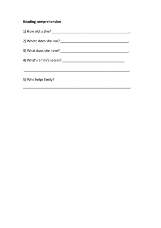 Reading comprehension 
1) How old is she? _________________________________________. 
2) Where does she live? ____________________________________. 
3) What does she have? ____________________________________. 
4) What’s Emily’s secret? _________________________________ 
________________________________________________________. 
5) Who helps Emily? 
_________________________________________________________. 
 